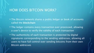 HOW DOES BITCOIN WORK?
• The Bitcoin network shares a public ledger or book of accounts
called the blockchain
• The ledger contains every transaction ever processed, allowing
a user's device to verify the validity of each transaction
• The authenticity of each transaction is protected by digital
signatures corresponding to the sending addresses, allowing all
users to have full control over sending bitcoins from their own
Bitcoin addresses
 