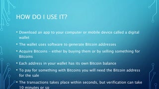 HOW DO I USE IT?
• Download an app to your computer or mobile device called a digital
wallet
• The wallet uses software to generate Bitcoin addresses
• Acquire Bitcoins – either by buying them or by selling something for
Bitcoins
• Each address in your wallet has its own Bitcoin balance
• To pay for something with Bitcoins you will need the Bitcoin address
for the sale
• The transactions takes place within seconds, but verification can take
10 minutes or so
 