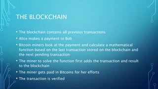 THE BLOCKCHAIN
• The blockchain contains all previous transactions
• Alice makes a payment to Bob
• Bitcoin miners look at the payment and calculate a mathematical
function based on the last transaction stored on the blockchain and
the next pending transaction
• The miner to solve the function first adds the transaction and result
to the blockchain
• The miner gets paid in Bitcoins for her efforts
• The transaction is verified
 