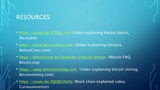 RESOURCES
• https://youtu.be/ZT26y_l-jtI (Video explaining bitcoin basics,
Mashable)
• https://www.weusecoins.com/ (Video explaining bitcoins,
WeUseCoins.com)
• https://bitcoin.org/en/faq#who-created-bitcoin (Bitcoin FAQ,
Bitcoin.org)
• https://www.bitcoinmining.com/ (Video explaining bitcoin mining,
Bitcoinmining.com)
• https://youtu.be/l9jOJk30eQs (Block chain explained video,
CuriousInventor)
 