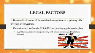 LEGAL FACTORS
• Decentralized nature of the coin hinders any form of regulatory effort
THIS IS CHANGING:
• Countries such as Canada, U.S.A, E.U are putting regulations in place
• E.g. Obama Administration partnering with private companies (Blockchain
alliance)
 