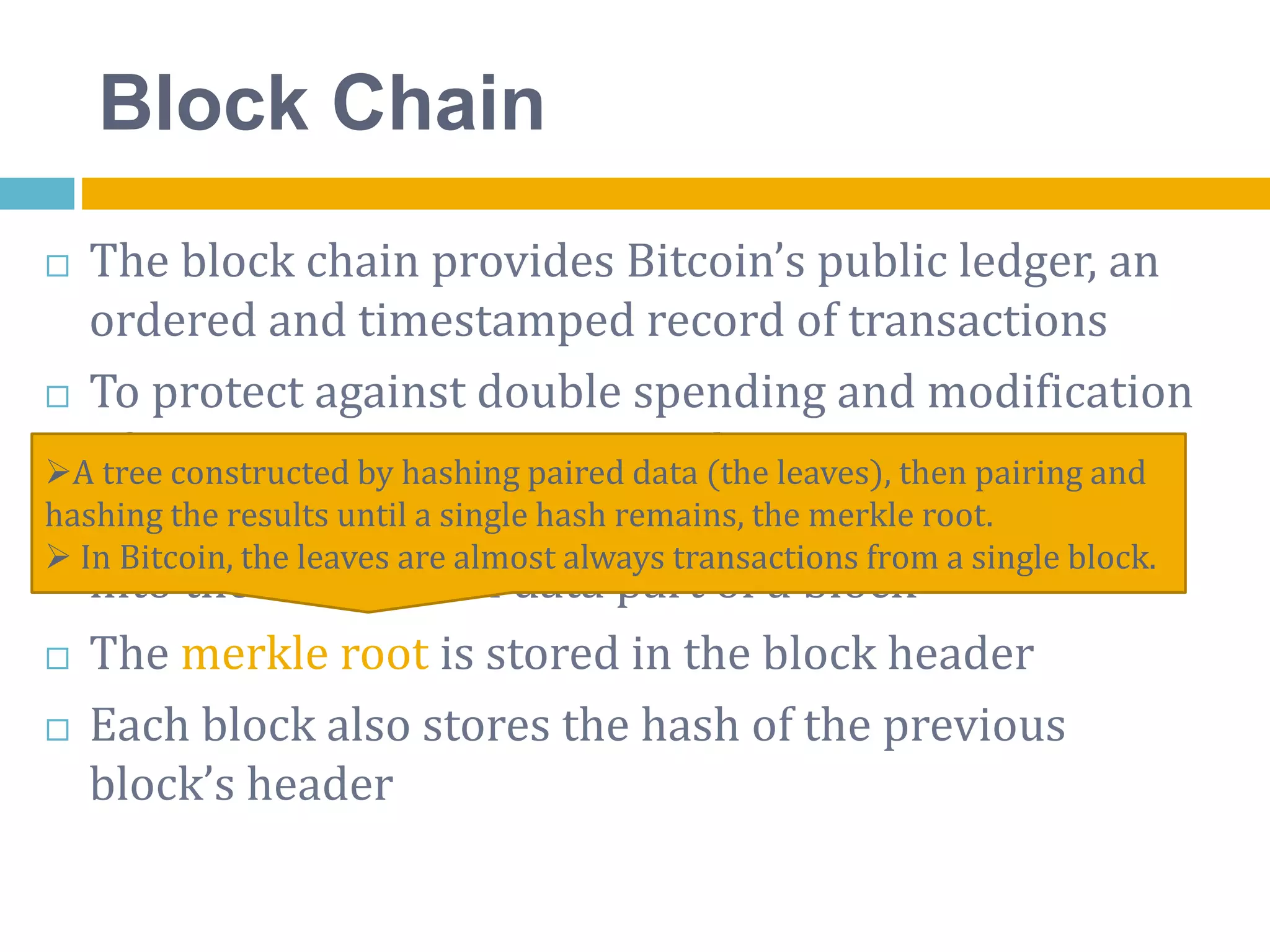 Block Chain
 The block chain provides Bitcoin’s public ledger, an
ordered and timestamped record of transactions
 To protect against double spending and modification
of previous transaction records
 A block of one or more new transactions is collected
into the transaction data part of a block
 The merkle root is stored in the block header
 Each block also stores the hash of the previous
block’s header
A tree constructed by hashing paired data (the leaves), then pairing and
hashing the results until a single hash remains, the merkle root.
 In Bitcoin, the leaves are almost always transactions from a single block.
 