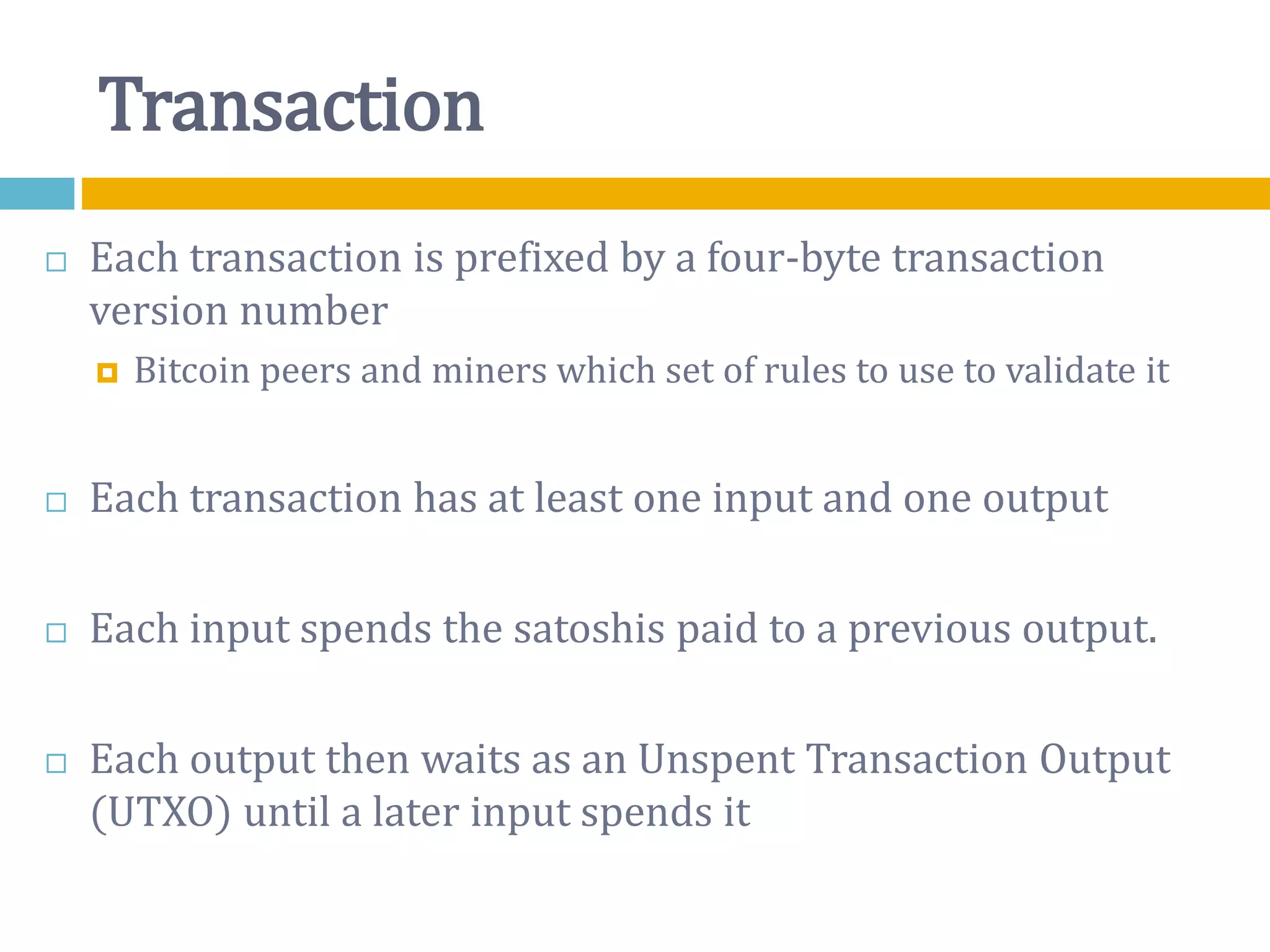 Transaction
 Each transaction is prefixed by a four-byte transaction
version number
 Bitcoin peers and miners which set of rules to use to validate it
 Each transaction has at least one input and one output
 Each input spends the satoshis paid to a previous output.
 Each output then waits as an Unspent Transaction Output
(UTXO) until a later input spends it
 