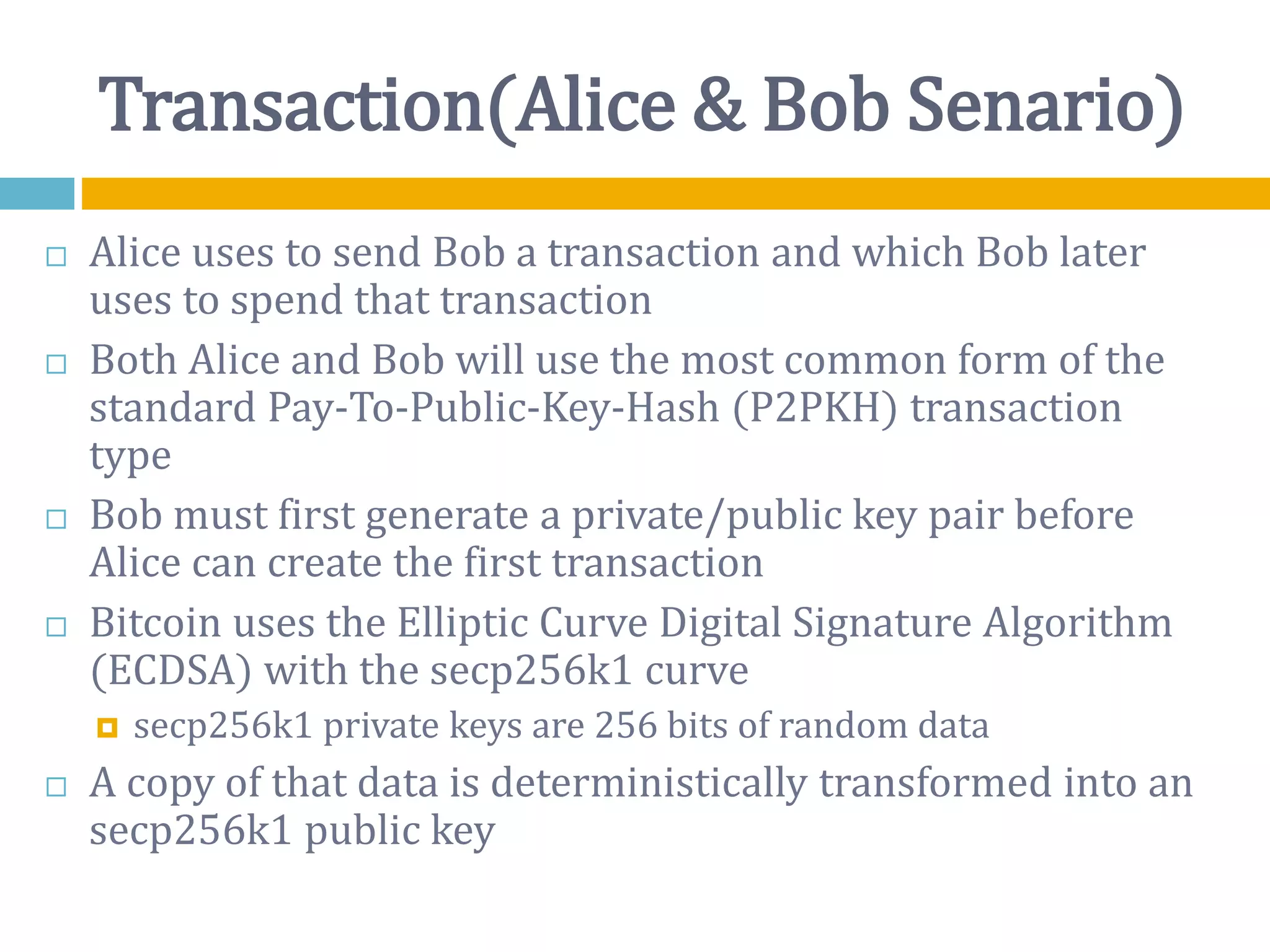 Transaction(Alice & Bob Senario)
 Alice uses to send Bob a transaction and which Bob later
uses to spend that transaction
 Both Alice and Bob will use the most common form of the
standard Pay-To-Public-Key-Hash (P2PKH) transaction
type
 Bob must first generate a private/public key pair before
Alice can create the first transaction
 Bitcoin uses the Elliptic Curve Digital Signature Algorithm
(ECDSA) with the secp256k1 curve
 secp256k1 private keys are 256 bits of random data
 A copy of that data is deterministically transformed into an
secp256k1 public key
 