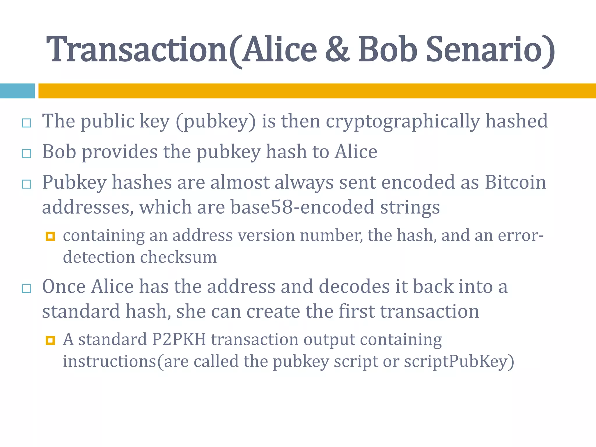 Transaction(Alice & Bob Senario)
 The public key (pubkey) is then cryptographically hashed
 Bob provides the pubkey hash to Alice
 Pubkey hashes are almost always sent encoded as Bitcoin
addresses, which are base58-encoded strings
 containing an address version number, the hash, and an error-
detection checksum
 Once Alice has the address and decodes it back into a
standard hash, she can create the first transaction
 A standard P2PKH transaction output containing
instructions(are called the pubkey script or scriptPubKey)
 