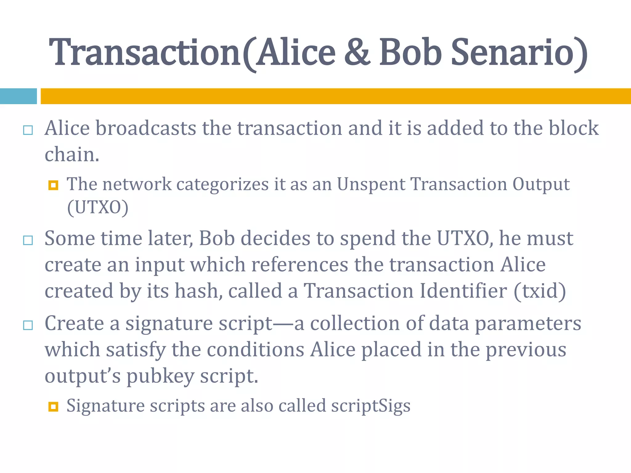 Transaction(Alice & Bob Senario)
 Alice broadcasts the transaction and it is added to the block
chain.
 The network categorizes it as an Unspent Transaction Output
(UTXO)
 Some time later, Bob decides to spend the UTXO, he must
create an input which references the transaction Alice
created by its hash, called a Transaction Identifier (txid)
 Create a signature script—a collection of data parameters
which satisfy the conditions Alice placed in the previous
output’s pubkey script.
 Signature scripts are also called scriptSigs
 