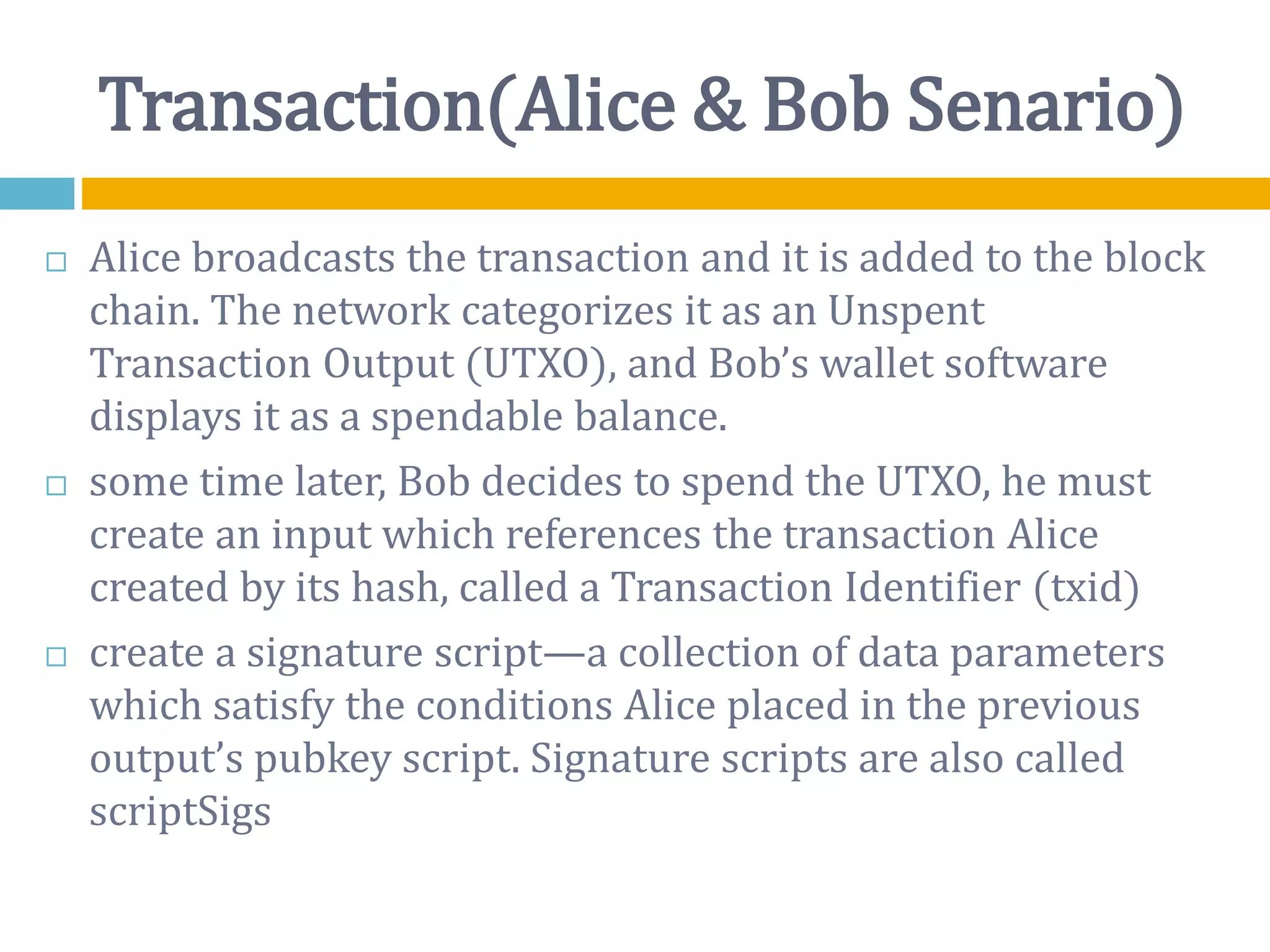 Transaction(Alice & Bob Senario)
 Alice broadcasts the transaction and it is added to the block
chain. The network categorizes it as an Unspent
Transaction Output (UTXO), and Bob’s wallet software
displays it as a spendable balance.
 some time later, Bob decides to spend the UTXO, he must
create an input which references the transaction Alice
created by its hash, called a Transaction Identifier (txid)
 create a signature script—a collection of data parameters
which satisfy the conditions Alice placed in the previous
output’s pubkey script. Signature scripts are also called
scriptSigs
 