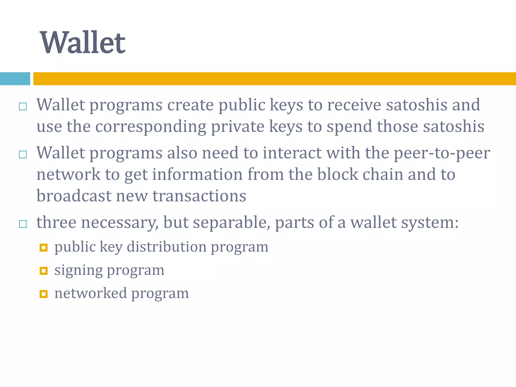 Wallet
 Wallet programs create public keys to receive satoshis and
use the corresponding private keys to spend those satoshis
 Wallet programs also need to interact with the peer-to-peer
network to get information from the block chain and to
broadcast new transactions
 three necessary, but separable, parts of a wallet system:
 public key distribution program
 signing program
 networked program
 