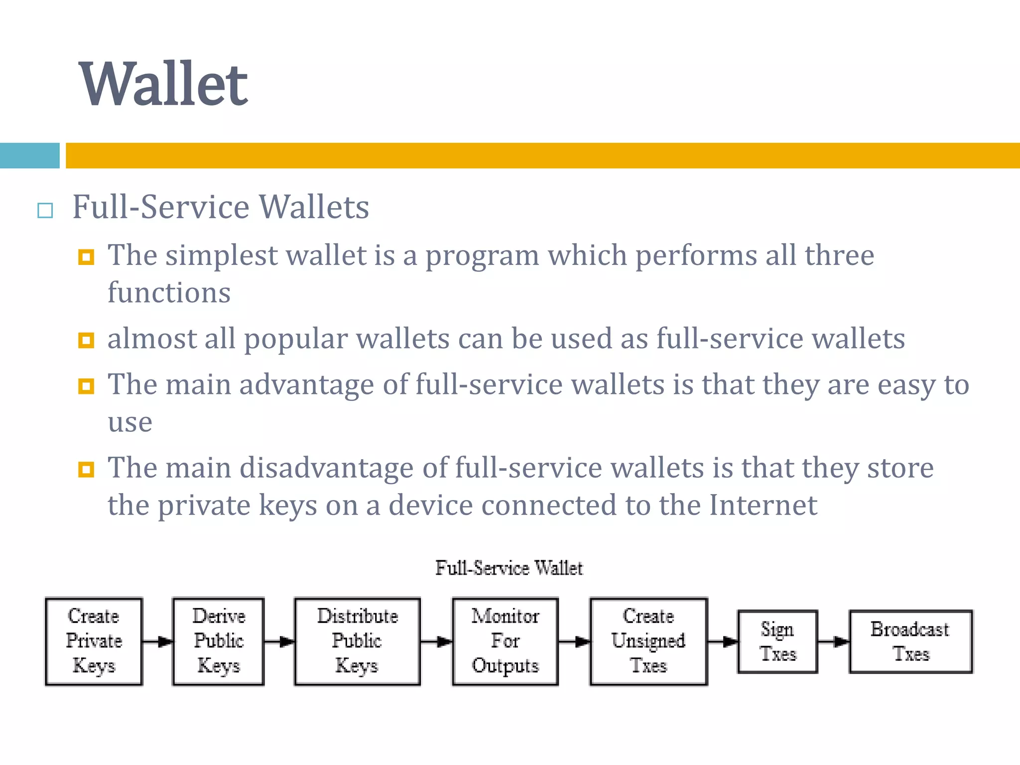 Wallet
 Full-Service Wallets
 The simplest wallet is a program which performs all three
functions
 almost all popular wallets can be used as full-service wallets
 The main advantage of full-service wallets is that they are easy to
use
 The main disadvantage of full-service wallets is that they store
the private keys on a device connected to the Internet
 