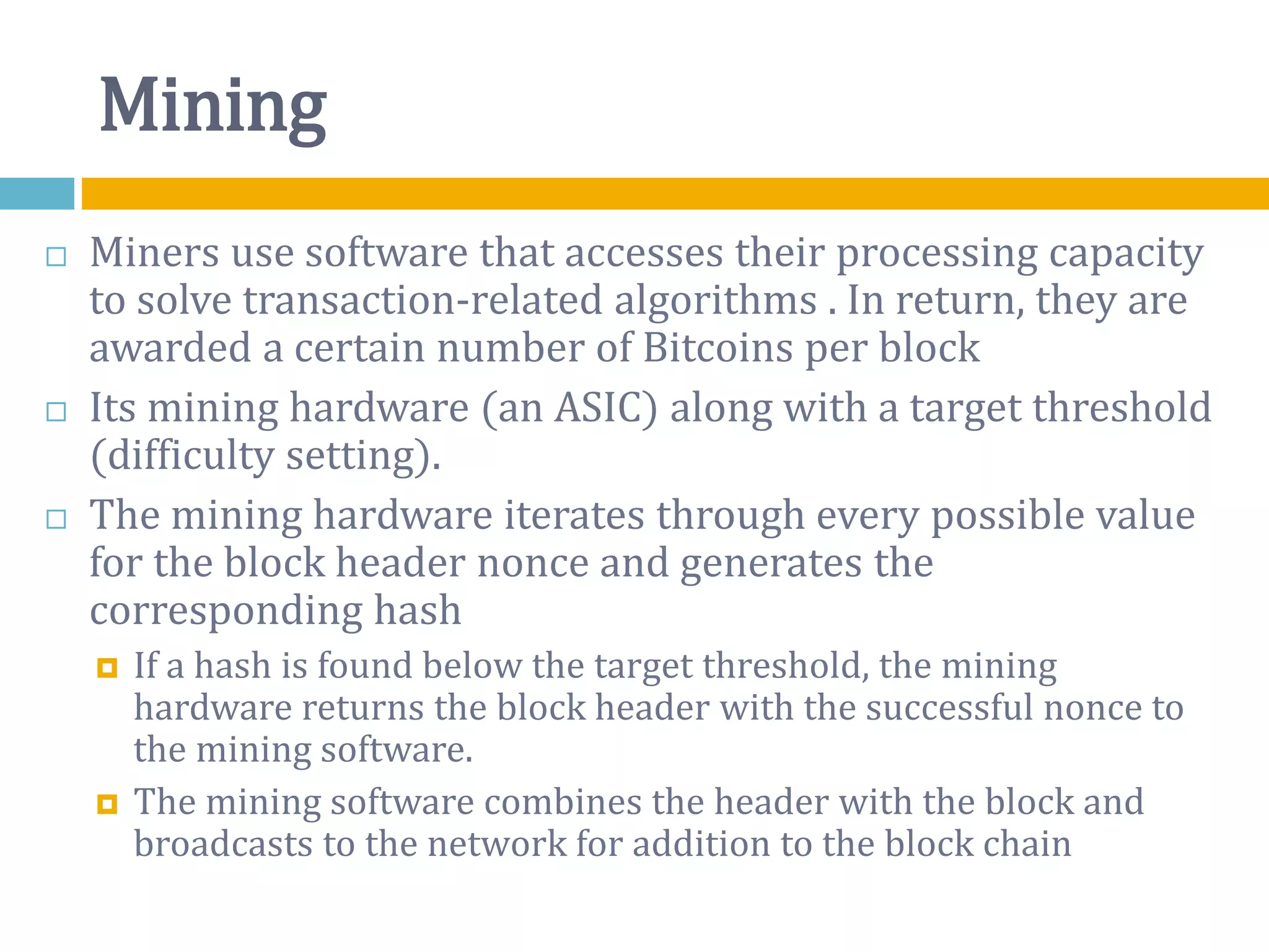 Mining
 Miners use software that accesses their processing capacity
to solve transaction-related algorithms . In return, they are
awarded a certain number of Bitcoins per block
 Its mining hardware (an ASIC) along with a target threshold
(difficulty setting).
 The mining hardware iterates through every possible value
for the block header nonce and generates the
corresponding hash
 If a hash is found below the target threshold, the mining
hardware returns the block header with the successful nonce to
the mining software.
 The mining software combines the header with the block and
broadcasts to the network for addition to the block chain
 