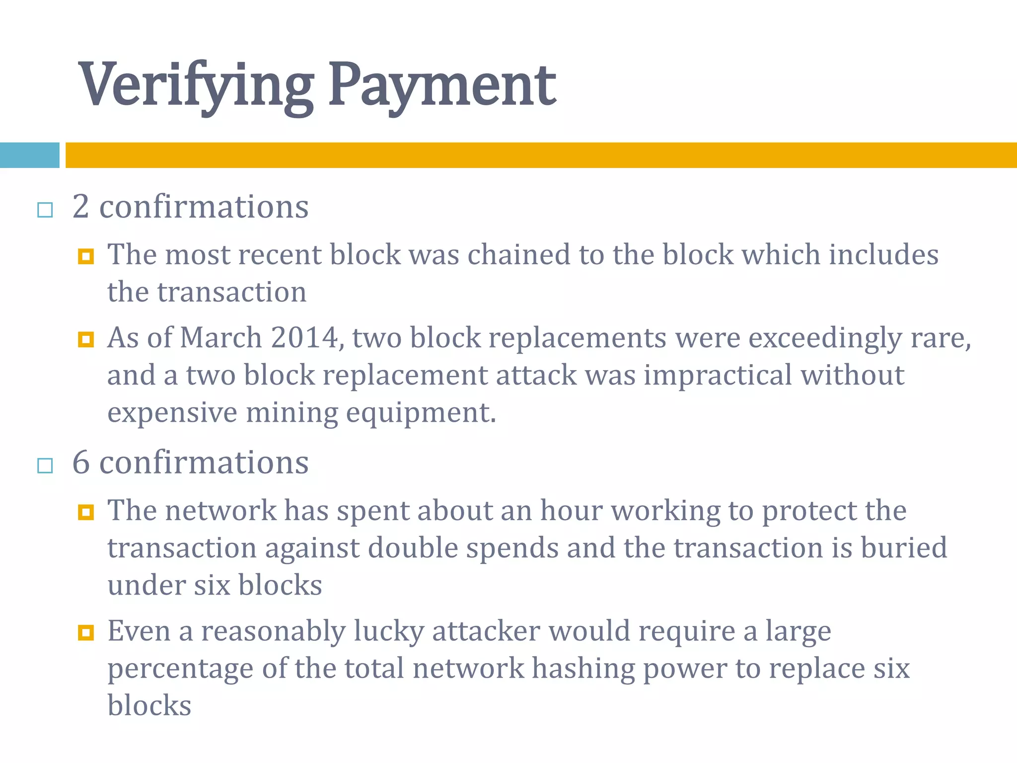 Verifying Payment
 2 confirmations
 The most recent block was chained to the block which includes
the transaction
 As of March 2014, two block replacements were exceedingly rare,
and a two block replacement attack was impractical without
expensive mining equipment.
 6 confirmations
 The network has spent about an hour working to protect the
transaction against double spends and the transaction is buried
under six blocks
 Even a reasonably lucky attacker would require a large
percentage of the total network hashing power to replace six
blocks
 