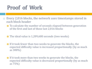 Proof of Work
 Every 2,016 blocks, the network uses timestamps stored in
each block header
 To calculate the number of seconds elapsed between generation
of the first and last of those last 2,016 blocks
 The ideal value is 1,209,600 seconds (two weeks)
 If it took fewer than two weeks to generate the blocks, the
expected difficulty value is increased proportionally (by as much
as 300%)
 If it took more than two weeks to generate the blocks, the
expected difficulty value is decreased proportionally (by as much
as 75%)
 