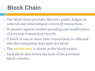 Block Chain
 The block chain provides Bitcoin’s public ledger, an
ordered and timestamped record of transactions
 To protect against double spending and modification
of previous transaction records
 A block of one or more new transactions is collected
into the transaction data part of a block
 The merkle root is stored in the block header
 Each block also stores the hash of the previous
block’s header
 