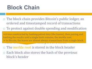 Block Chain
 The block chain provides Bitcoin’s public ledger, an
ordered and timestamped record of transactions
 To protect against double spending and modification
of previous transaction records
 A block of one or more new transactions is collected
into the transaction data part of a block
 The merkle root is stored in the block header
 Each block also stores the hash of the previous
block’s header
A tree constructed by hashing paired data (the leaves), then pairing and
hashing the results until a single hash remains, the merkle root.
 In Bitcoin, the leaves are almost always transactions from a single block.
 