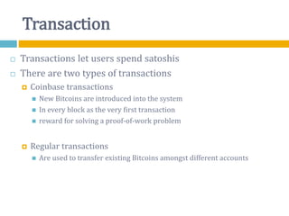 Transaction
 Transactions let users spend satoshis
 There are two types of transactions
 Coinbase transactions
 New Bitcoins are introduced into the system
 In every block as the very first transaction
 reward for solving a proof-of-work problem
 Regular transactions
 Are used to transfer existing Bitcoins amongst different accounts
 