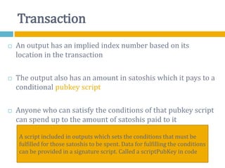 Transaction
 An output has an implied index number based on its
location in the transaction
 The output also has an amount in satoshis which it pays to a
conditional pubkey script
 Anyone who can satisfy the conditions of that pubkey script
can spend up to the amount of satoshis paid to it
A script included in outputs which sets the conditions that must be
fulfilled for those satoshis to be spent. Data for fulfilling the conditions
can be provided in a signature script. Called a scriptPubKey in code
 