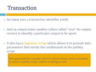 Transaction
 An input uses a transaction identifier (txid)
 And an output index number (often called “vout” for output
vector) to identify a particular output to be spent
 It also has a signature script which allows it to provide data
parameters that satisfy the conditionals in the pubkey
script
Data generated by a spender which is almost always used as variables
to satisfy a pubkey script. Called a scriptSig in code
 