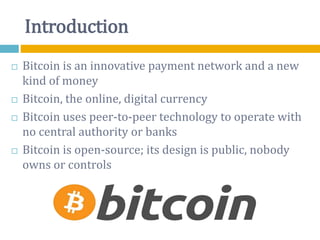 Introduction
 Bitcoin is an innovative payment network and a new
kind of money
 Bitcoin, the online, digital currency
 Bitcoin uses peer-to-peer technology to operate with
no central authority or banks
 Bitcoin is open-source; its design is public, nobody
owns or controls
 