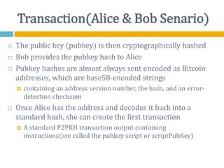 Transaction(Alice & Bob Senario)
 The public key (pubkey) is then cryptographically hashed
 Bob provides the pubkey hash to Alice
 Pubkey hashes are almost always sent encoded as Bitcoin
addresses, which are base58-encoded strings
 containing an address version number, the hash, and an error-
detection checksum
 Once Alice has the address and decodes it back into a
standard hash, she can create the first transaction
 A standard P2PKH transaction output containing
instructions(are called the pubkey script or scriptPubKey)
 