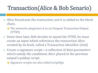 Transaction(Alice & Bob Senario)
 Alice broadcasts the transaction and it is added to the block
chain.
 The network categorizes it as an Unspent Transaction Output
(UTXO)
 Some time later, Bob decides to spend the UTXO, he must
create an input which references the transaction Alice
created by its hash, called a Transaction Identifier (txid)
 Create a signature script—a collection of data parameters
which satisfy the conditions Alice placed in the previous
output’s pubkey script.
 Signature scripts are also called scriptSigs
 