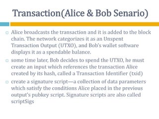Transaction(Alice & Bob Senario)
 Alice broadcasts the transaction and it is added to the block
chain. The network categorizes it as an Unspent
Transaction Output (UTXO), and Bob’s wallet software
displays it as a spendable balance.
 some time later, Bob decides to spend the UTXO, he must
create an input which references the transaction Alice
created by its hash, called a Transaction Identifier (txid)
 create a signature script—a collection of data parameters
which satisfy the conditions Alice placed in the previous
output’s pubkey script. Signature scripts are also called
scriptSigs
 