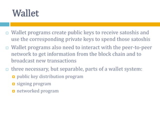 Wallet
 Wallet programs create public keys to receive satoshis and
use the corresponding private keys to spend those satoshis
 Wallet programs also need to interact with the peer-to-peer
network to get information from the block chain and to
broadcast new transactions
 three necessary, but separable, parts of a wallet system:
 public key distribution program
 signing program
 networked program
 