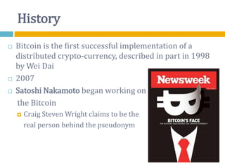 History
 Bitcoin is the first successful implementation of a
distributed crypto-currency, described in part in 1998
by Wei Dai
 2007
 Satoshi Nakamoto began working on
the Bitcoin
 Craig Steven Wright claims to be the
real person behind the pseudonym
 