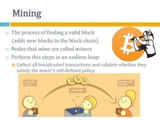 Mining
 The process of finding a valid block
(adds new blocks to the block chain)
 Nodes that mine are called miners
 Perform this steps in an endless loop:
 Collect all broadcasted transactions and validate whether they
satisfy the miner's self-defined policy
 