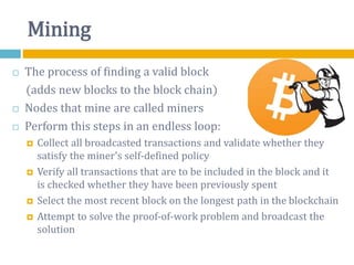 Mining
 The process of finding a valid block
(adds new blocks to the block chain)
 Nodes that mine are called miners
 Perform this steps in an endless loop:
 Collect all broadcasted transactions and validate whether they
satisfy the miner's self-defined policy
 Verify all transactions that are to be included in the block and it
is checked whether they have been previously spent
 Select the most recent block on the longest path in the blockchain
 Attempt to solve the proof-of-work problem and broadcast the
solution
 
