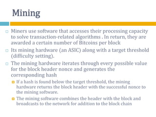 Mining
 Miners use software that accesses their processing capacity
to solve transaction-related algorithms . In return, they are
awarded a certain number of Bitcoins per block
 Its mining hardware (an ASIC) along with a target threshold
(difficulty setting).
 The mining hardware iterates through every possible value
for the block header nonce and generates the
corresponding hash
 If a hash is found below the target threshold, the mining
hardware returns the block header with the successful nonce to
the mining software.
 The mining software combines the header with the block and
broadcasts to the network for addition to the block chain
 