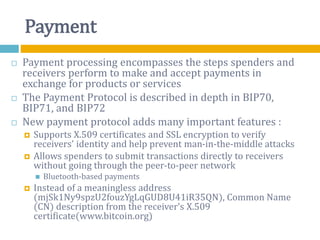 Payment
 Payment processing encompasses the steps spenders and
receivers perform to make and accept payments in
exchange for products or services
 The Payment Protocol is described in depth in BIP70,
BIP71, and BIP72
 New payment protocol adds many important features :
 Supports X.509 certificates and SSL encryption to verify
receivers’ identity and help prevent man-in-the-middle attacks
 Allows spenders to submit transactions directly to receivers
without going through the peer-to-peer network
 Bluetooth-based payments
 Instead of a meaningless address
(mjSk1Ny9spzU2fouzYgLqGUD8U41iR35QN), Common Name
(CN) description from the receiver’s X.509
certificate(www.bitcoin.org)
 