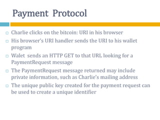 Payment Protocol
 Charlie clicks on the bitcoin: URI in his browser
 His browser’s URI handler sends the URI to his wallet
program
 Walet sends an HTTP GET to that URL looking for a
PaymentRequest message
 The PaymentRequest message returned may include
private information, such as Charlie’s mailing address
 The unique public key created for the payment request can
be used to create a unique identifier
 