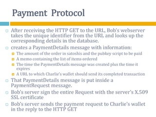 Payment Protocol
 After receiving the HTTP GET to the URL, Bob’s webserver
takes the unique identifier from the URL and looks up the
corresponding details in the database.
 creates a PaymentDetails message with information:
 The amount of the order in satoshis and the pubkey script to be paid
 A memo containing the list of items ordered
 The time the PaymentDetails message was created plus the time it
expires
 A URL to which Charlie’s wallet should send its completed transaction
 That PaymentDetails message is put inside a
PaymentRequest message.
 Bob’s server sign the entire Request with the server’s X.509
SSL certificate
 Bob’s server sends the payment request to Charlie’s wallet
in the reply to the HTTP GET
 