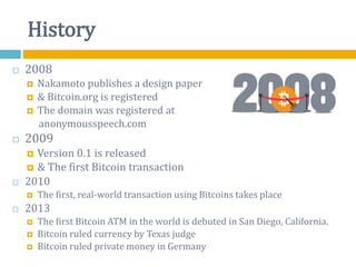 History
 2008
 Nakamoto publishes a design paper
 & Bitcoin.org is registered
 The domain was registered at
anonymousspeech.com
 2009
 Version 0.1 is released
 & The first Bitcoin transaction
 2010
 The first, real-world transaction using Bitcoins takes place
 2013
 The first Bitcoin ATM in the world is debuted in San Diego, California.
 Bitcoin ruled currency by Texas judge
 Bitcoin ruled private money in Germany
 