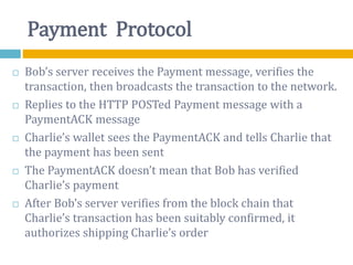 Payment Protocol
 Bob’s server receives the Payment message, verifies the
transaction, then broadcasts the transaction to the network.
 Replies to the HTTP POSTed Payment message with a
PaymentACK message
 Charlie’s wallet sees the PaymentACK and tells Charlie that
the payment has been sent
 The PaymentACK doesn’t mean that Bob has verified
Charlie’s payment
 After Bob’s server verifies from the block chain that
Charlie’s transaction has been suitably confirmed, it
authorizes shipping Charlie’s order
 