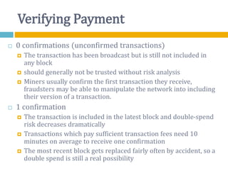 Verifying Payment
 0 confirmations (unconfirmed transactions)
 The transaction has been broadcast but is still not included in
any block
 should generally not be trusted without risk analysis
 Miners usually confirm the first transaction they receive,
fraudsters may be able to manipulate the network into including
their version of a transaction.
 1 confirmation
 The transaction is included in the latest block and double-spend
risk decreases dramatically
 Transactions which pay sufficient transaction fees need 10
minutes on average to receive one confirmation
 The most recent block gets replaced fairly often by accident, so a
double spend is still a real possibility
 