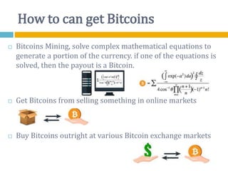How to can get Bitcoins
 Bitcoins Mining, solve complex mathematical equations to
generate a portion of the currency. if one of the equations is
solved, then the payout is a Bitcoin.
 Get Bitcoins from selling something in online markets
 Buy Bitcoins outright at various Bitcoin exchange markets
 