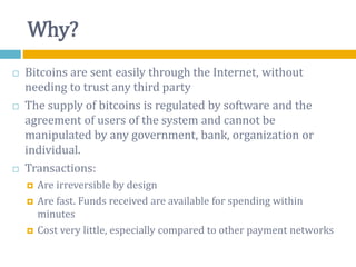 Why?
 Bitcoins are sent easily through the Internet, without
needing to trust any third party
 The supply of bitcoins is regulated by software and the
agreement of users of the system and cannot be
manipulated by any government, bank, organization or
individual.
 Transactions:
 Are irreversible by design
 Are fast. Funds received are available for spending within
minutes
 Cost very little, especially compared to other payment networks
 
