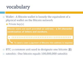 vocabulary
 Wallet : A Bitcoin wallet is loosely the equivalent of a
physical wallet on the Bitcoin network
 Private key(s)
 BTC: a common unit used to designate one bitcoin (B⃦)
 satoshis : One bitcoin equals 100,000,000 satoshis
 