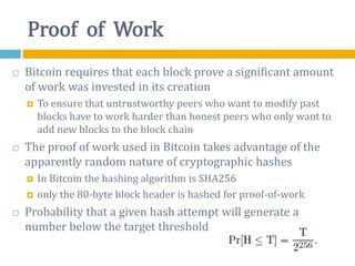 Proof of Work
 Bitcoin requires that each block prove a significant amount
of work was invested in its creation
 To ensure that untrustworthy peers who want to modify past
blocks have to work harder than honest peers who only want to
add new blocks to the block chain
 The proof of work used in Bitcoin takes advantage of the
apparently random nature of cryptographic hashes
 In Bitcoin the hashing algorithm is SHA256
 only the 80-byte block header is hashed for proof-of-work
 Probability that a given hash attempt will generate a
number below the target threshold
 