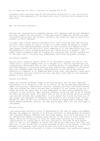 As of today May 16, 2011: 1 Bitcoin is trading for $7.92
Currently there are more than $6 million worth of Bitcoins in the circulation.
And due to the complexity of the algorithm, only 21 million can be made by the
year 2140.
Who is involved in Bitcoin?
Bitcoin was invented by an anonymous person with Japanese name Satoshi Nakamoto
but after submitting the project to the open source community, he has not been
involved directly with the project. Currently the technical lead of the Bitcoin
project is Gavin Andresen.
It might take a while before governments will start noticing this new currency
and will start trying to stop it or ban it to some extent by making it illegal
or try to find some workarounds. Success of this currency will depend on how
fast people around the world will start adapting to it and importantly how soon
businesses will start accepting Bitcoins as a valid entity of payment. This
might create a powerful wave of troubles for countries with strong currency but
at the same time it could be true independent self floating global currency.
No Central Command
Bitcoin isn’t owned by anyone. Think of it like email. Anyone can use it, but
there isn’t a single company that is in charge of it. Bitcoin transactions are
irreversible. This means that no one, including banks, or governments can block
you from sending or receiving bitcoins with anyone else, anywhere in the world.
With this freedom comes the great responsibility of not having any central
authority to complain to if something goes wrong. Just like physical cash, don’t
let strangers hold your bitcoins for you, and don’t send them to untrustworthy
people on the internet.
Secure Your Wallet
There are several different types of Bitcoin wallets, but the most important
distinction is in relation to who is in control of the private keys required to
spend the bitcoins. Some Bitcoin ’wallets’ actually act more like banks because
they are holding the user’s private keys on behalf. If you choose to use one of
these services, be aware that you are completely at their mercy regarding the
security of your bitcoins. Most wallets, however, allow the user to be in charge
of their own private keys. This means that no one in the entire world can access
your account without your permission. It also means that no one can help you if
you forget your password or otherwise lose access to your private keys. If you
decide you want to own a lot of Bitcoin it would be a good idea to divide them
among several different wallets. As they saying goes, don’t put all your eggs in
one basket.
Bitcoin Price
Like everything, Bitcoin’s price is determined by the laws of supply and demand.
Because the supply is limited to 21 million bitcoins, as more people use Bitcoin
the increased demand, combined with the fixed supply, will force the price to go
up. Because the number of people using Bitcoin in the world is still relatively
small, the price of Bitcoin in terms of traditional currency can fluctuate
significantly on a daily basis, but will continue to increase as more people
start to use it. For example, in early 2011 one Bitcoin was worth less than one
USD, but in 2015 one Bitcoin is worth hundreds of USD. In the future, if Bitcoin
becomes truly popular, each single Bitcoin will have to be worth at least
hundreds of thousands of dollars in order to accommodate this additional demand.
 