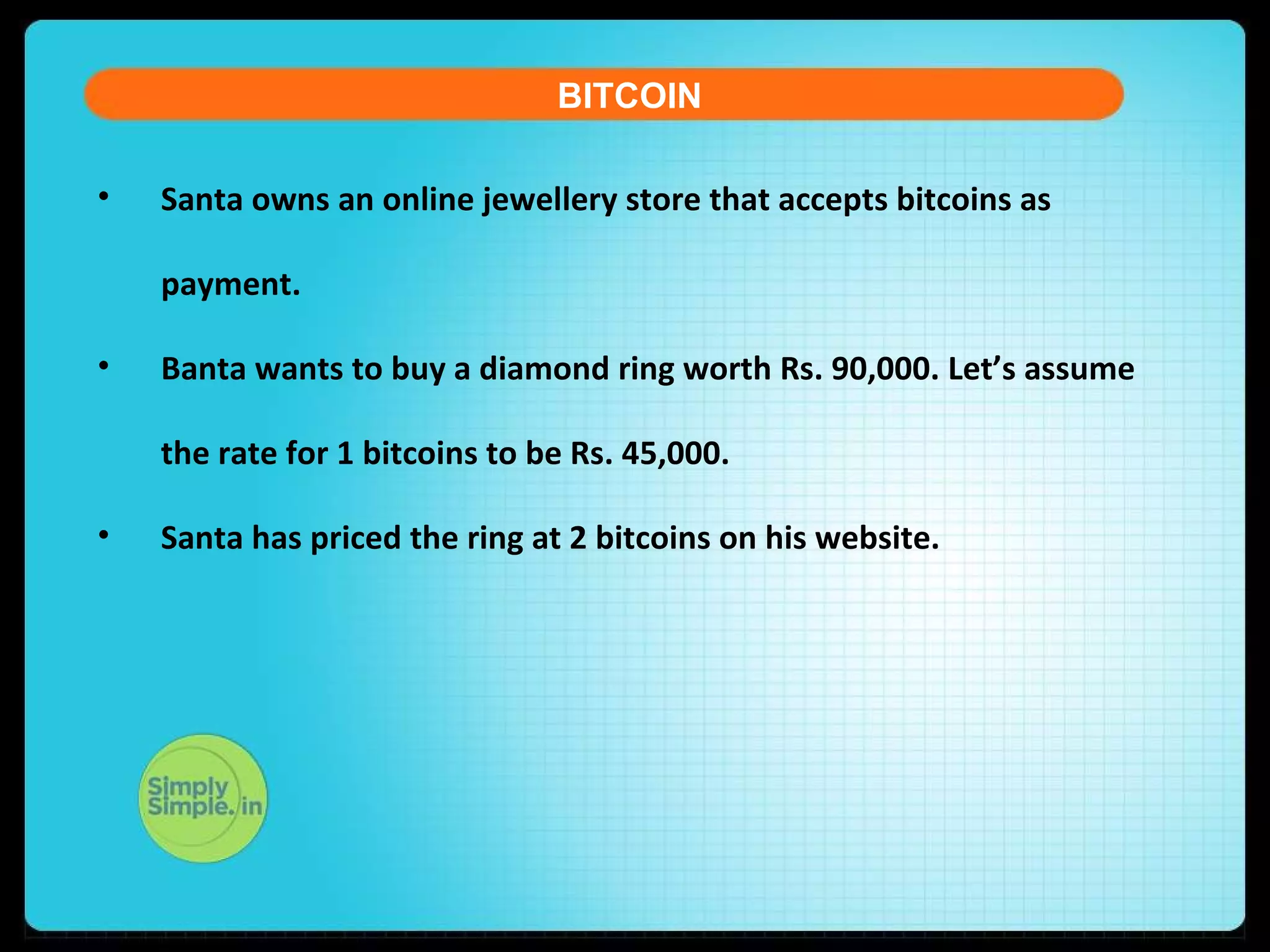 • Santa owns an online jewellery store that accepts bitcoins as
payment.
• Banta wants to buy a diamond ring worth Rs. 90,000. Let’s assume
the rate for 1 bitcoins to be Rs. 45,000.
• Santa has priced the ring at 2 bitcoins on his website.
BITCOIN
 