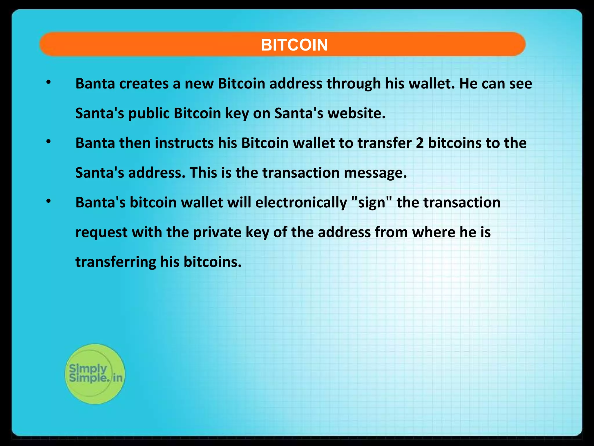 • Banta creates a new Bitcoin address through his wallet. He can see
Santa's public Bitcoin key on Santa's website.
• Banta then instructs his Bitcoin wallet to transfer 2 bitcoins to the
Santa's address. This is the transaction message.
• Banta's bitcoin wallet will electronically "sign" the transaction
request with the private key of the address from where he is
transferring his bitcoins.
BITCOIN
 
