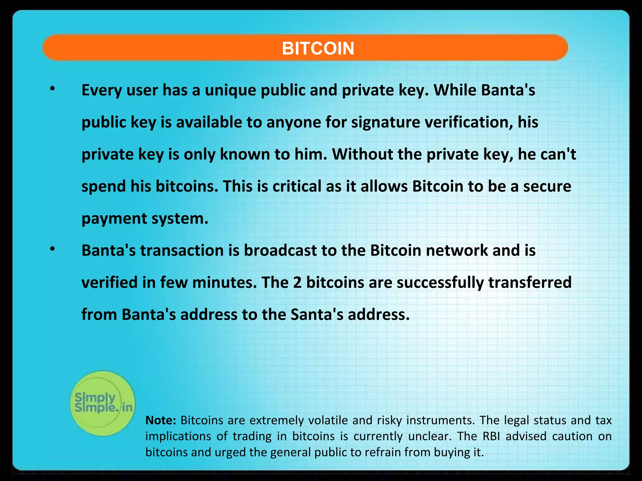 • Every user has a unique public and private key. While Banta's
public key is available to anyone for signature verification, his
private key is only known to him. Without the private key, he can't
spend his bitcoins. This is critical as it allows Bitcoin to be a secure
payment system.
• Banta's transaction is broadcast to the Bitcoin network and is
verified in few minutes. The 2 bitcoins are successfully transferred
from Banta's address to the Santa's address.
BITCOIN
Note: Bitcoins are extremely volatile and risky instruments. The legal status and tax
implications of trading in bitcoins is currently unclear. The RBI advised caution on
bitcoins and urged the general public to refrain from buying it.
 