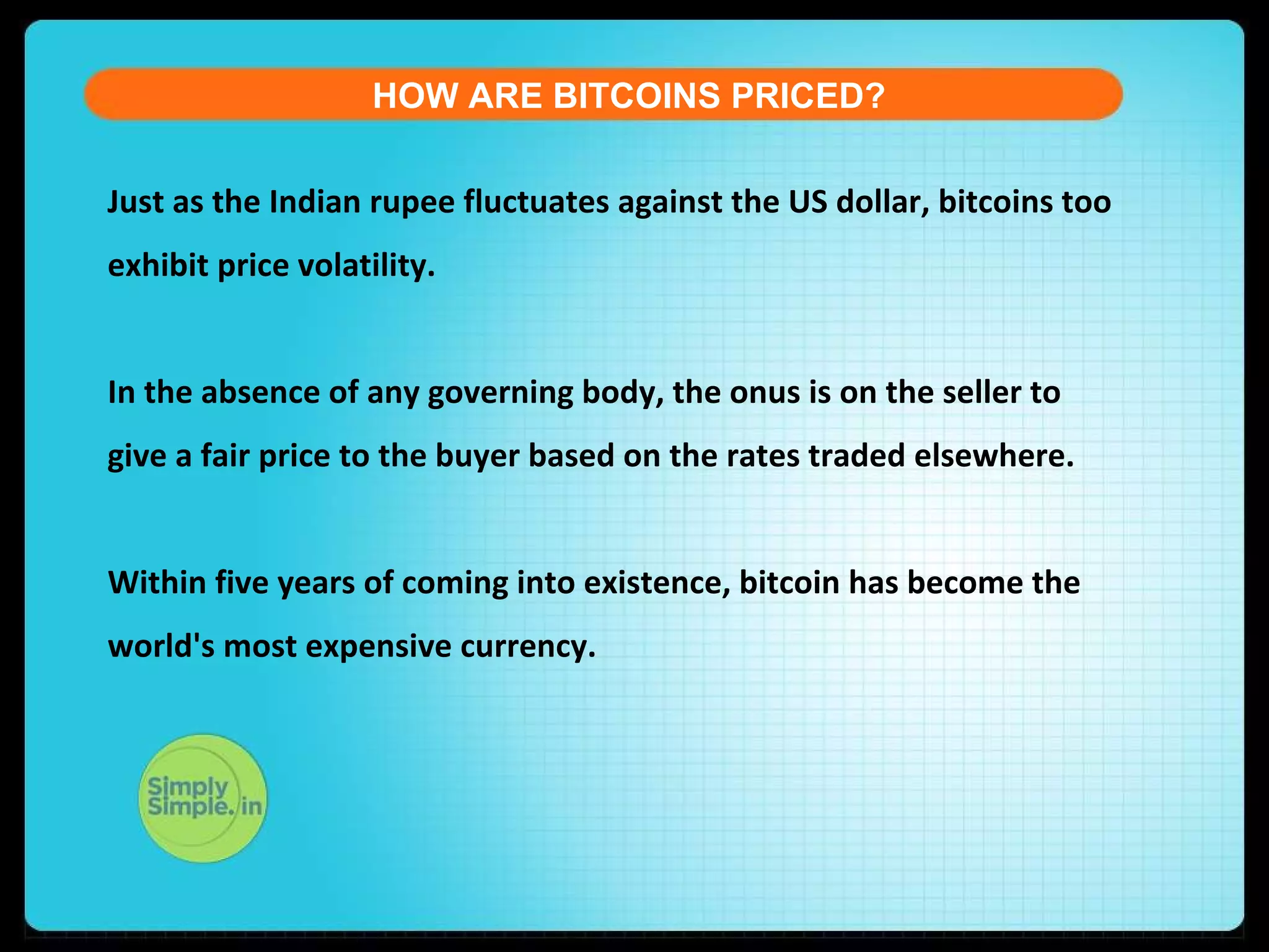 HOW ARE BITCOINS PRICED?
Just as the Indian rupee fluctuates against the US dollar, bitcoins too
exhibit price volatility.
In the absence of any governing body, the onus is on the seller to
give a fair price to the buyer based on the rates traded elsewhere.
Within five years of coming into existence, bitcoin has become the
world's most expensive currency.
 