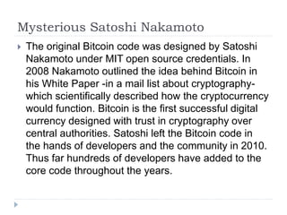 Mysterious Satoshi Nakamoto
 The original Bitcoin code was designed by Satoshi
Nakamoto under MIT open source credentials. In
2008 Nakamoto outlined the idea behind Bitcoin in
his White Paper -in a mail list about cryptography-
which scientifically described how the cryptocurrency
would function. Bitcoin is the first successful digital
currency designed with trust in cryptography over
central authorities. Satoshi left the Bitcoin code in
the hands of developers and the community in 2010.
Thus far hundreds of developers have added to the
core code throughout the years.
 