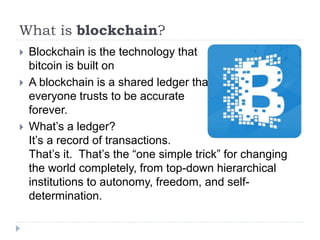 What is blockchain?
 Blockchain is the technology that
bitcoin is built on
 A blockchain is a shared ledger that
everyone trusts to be accurate
forever.
 What’s a ledger?
It’s a record of transactions.
That’s it. That’s the “one simple trick” for changing
the world completely, from top-down hierarchical
institutions to autonomy, freedom, and self-
determination.
 