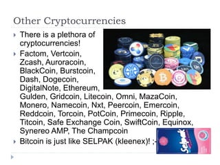 Other Cryptocurrencies
 There is a plethora of
cryptocurrencies!
 Factom, Vertcoin,
Zcash, Auroracoin,
BlackCoin, Burstcoin,
Dash, Dogecoin,
DigitalNote, Ethereum,
Gulden, Gridcoin, Litecoin, Omni, MazaCoin,
Monero, Namecoin, Nxt, Peercoin, Emercoin,
Reddcoin, Torcoin, PotCoin, Primecoin, Ripple,
Titcoin, Safe Exchange Coin, SwiftCoin, Equinox,
Synereo AMP, The Champcoin
 Bitcoin is just like SELPAK (kleenex)! ;-)
 