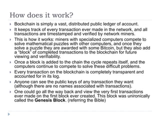 How does it work?
 Bockchain is simply a vast, distributed public ledger of account.
 It keeps track of every transaction ever made in the network, and all
transactions are timestamped and verified by network miners.
 This is how it works: miners with specialized computers compete to
solve mathematical puzzles with other computers, and once they
solve a puzzle they are awarded with some Bitcoin, but they also add
a “block” of completed transactions to the blockchain for future
viewing and verifiability.
 Once a block is added to the chain the cycle repeats itself, and the
computers continue to compete to solve these difficult problems.
 Every transaction on the blockchain is completely transparent and
accounted for in its log.
 Anyone can see the public keys of any transaction they want
(although there are no names associated with transactions).
 One could go all the way back and view the very first transactions
ever made on the first block ever created. This block was unironically
called the Genesis Block. (referring the Bible)
 