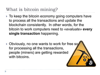 What is bitcoin mining?
 To keep the bitcoin economy going computers have
to process all the transactions and update the
blockchain consistently. In other words, for the
bitcoin to work computers need to «evaluate» every
single transaction happening.
 Obviously, no one wants to work for free so,
for processing all the transactions,
people (miners) are getting rewarded
with bitcoins.
 